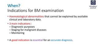 When?
Indications for BM examination
• Haematological abnormalities that cannot be explained by available
clinical and laboratory data.
• 3 main indications :
– Diagnostic purposes
– Staging for malignant diseases
– Monitoring
• A good indication is essential for an accurate diagnosis.
 