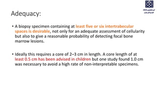• A biopsy specimen containing at least five or six intertrabecular
spaces is desirable, not only for an adequate assessment of cellularity
but also to give a reasonable probability of detecting focal bone
marrow lesions.
• Ideally this requires a core of 2–3 cm in length. A core length of at
least 0.5 cm has been advised in children but one study found 1.0 cm
was necessary to avoid a high rate of non‐interpretable specimens.
Adequacy:
 