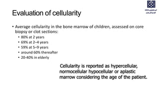 Evaluation of cellularity
• Average cellularity in the bone marrow of children, assessed on core
biopsy or clot sections:
• 80% at 2 years
• 69% at 2–4 years
• 59% at 5–9 years
• around 60% thereafter
• 20-40% in elderly
 