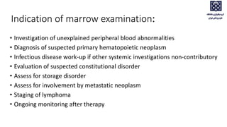 Indication of marrow examination:
• Investigation of unexplained peripheral blood abnormalities
• Diagnosis of suspected primary hematopoietic neoplasm
• Infectious disease work-up if other systemic investigations non-contributory
• Evaluation of suspected constitutional disorder
• Assess for storage disorder
• Assess for involvement by metastatic neoplasm
• Staging of lymphoma
• Ongoing monitoring after therapy
 