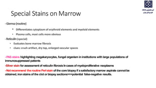 Special Stains on Marrow
-Giemsa(routine)
• Differentiates cytoplasm of erythroid elements and myeloid elements
• Plasma cells, mast cells more obvious
-Reticulin (special)
• Evaluates bone marrow fibrosis
• clues: crush artifact, dry tap, enlarged vascular spaces
-PAS stains highlighting megakaryocytes, fungal organism in institutions with large populations of
immunosuppressed patients
-Silver stain for assessment of reticulin fibrosisIncases of myeloproliferative neoplasms
-Not recommend the routine Perl stain of the core biopsyif a satisfactory marrow aspirate cannot be
obtained, iron stains of the clot or biopsysections>>>potential false-negative results.
 
