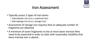 Iron Assessment
• Typically assess 2 types of iron stores
• Sideroblastic iron (a.k.a. erythroid iron)
• Macrophage iron (a.k.a. storage iron)
• Assessment of storage iron requires that an adequate number of
fragments are obtained
• A minimum of seven fragments in one or more bone marrow films
need to be examined in order to state with reasonably reliability that
bone marrow iron is absent .
 