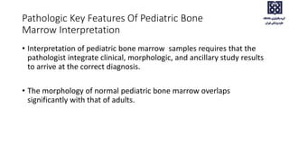 Pathologic Key Features Of Pediatric Bone
Marrow Interpretation
• Interpretation of pediatric bone marrow samples requires that the
pathologist integrate clinical, morphologic, and ancillary study results
to arrive at the correct diagnosis.
• The morphology of normal pediatric bone marrow overlaps
significantly with that of adults.
 