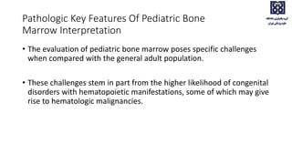• The evaluation of pediatric bone marrow poses specific challenges
when compared with the general adult population.
• These challenges stem in part from the higher likelihood of congenital
disorders with hematopoietic manifestations, some of which may give
rise to hematologic malignancies.
Pathologic Key Features Of Pediatric Bone
Marrow Interpretation
 