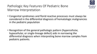 • Congenital syndromes and florid reactive processes must always be
considered in the differential diagnosis of hematologic malignancies
in the pediatric population
• Recognition of the general pathologic pattern (hypercellular,
hypocellular, or single-lineage defect) aids in narrowing the
differential diagnosis when interpreting bone marrow samples from
pediatric patients.
Pathologic Key Features Of Pediatric Bone
Marrow Interpretation
 