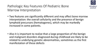 • Two features are significantly different and may affect bone marrow
interpretation: the overall cellularity and the presence of benign
lymphoid precursors (hematogones), which may be markedly
increased in some patients.
• Also it is important to realize that a large proportion of the benign
and malignant disorders diagnosed during childhood are likely to be
related to underlying genetic abnormalities, sometimes as the first
manifestation of these defects
Pathologic Key Features Of Pediatric Bone
Marrow Interpretation
 