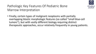 • Finally, certain types of malignant neoplasms with partially
overlapping blastic morphologic features (so called “small blue-cell
tumors”), but with vastly different biology requiring distinct
therapeutic approaches, occur relatively frequently in young patients.
Pathologic Key Features Of Pediatric Bone
Marrow Interpretation
 