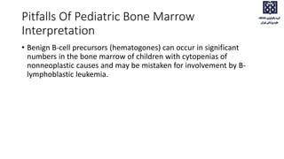 Pitfalls Of Pediatric Bone Marrow
Interpretation
• Benign B-cell precursors (hematogones) can occur in significant
numbers in the bone marrow of children with cytopenias of
nonneoplastic causes and may be mistaken for involvement by B-
lymphoblastic leukemia.
 