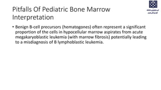 Pitfalls Of Pediatric Bone Marrow
Interpretation
• Benign B-cell precursors (hematogones) often represent a significant
proportion of the cells in hypocellular marrow aspirates from acute
megakaryoblastic leukemia (with marrow fibrosis) potentially leading
to a misdiagnosis of B lymphoblastic leukemia.
 