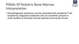 Pitfalls Of Pediatric Bone Marrow
Interpretation
• Hemophagocytic syndromes may be associated with peripheral T-cell
lymphomas; diagnostic lymphoma cells are sometimes present in
small numbers in the bone marrow aspirates and may be missed.
 