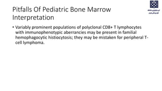 Pitfalls Of Pediatric Bone Marrow
Interpretation
• Variably prominent populations of polyclonal CD8+ T lymphocytes
with immunophenotypic aberrancies may be present in familial
hemophagocytic histiocytosis; they may be mistaken for peripheral T-
cell lymphoma.
 