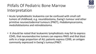 • Acute lymphoblastic leukaemia can be confused with small cell
tumors of childhood, e.g. neuroblastoma, Ewing’s tumour and other
primitive neuroectodermal tumours (PNET), rhabdomyosarcoma,
medulloblastoma and retinoblastoma.
• It should be noted that leukaemic lymphoblasts may fail to express
CD45, that neuroendocrine tumors can express PAX5 and that blast
cells in a large proportion of ALL patients express CD99, an antigen
commonly expressed in Ewing’s tumour/PNET.
Pitfalls Of Pediatric Bone Marrow
Interpretation
 