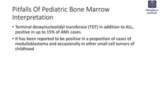 Pitfalls Of Pediatric Bone Marrow
Interpretation
• Terminal deoxynucleotidyl transferase (TDT) in addition to ALL,
positive in up to 15% of AML cases.
• It has been reported to be positive in a proportion of cases of
medulloblastoma and occasionally in other small cell tumors of
childhood
 