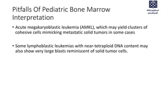 Pitfalls Of Pediatric Bone Marrow
Interpretation
• Acute megakaryoblastic leukemia (AMKL), which may yield clusters of
cohesive cells mimicking metastatic solid tumors in some cases
• Some lymphoblastic leukemias with near-tetraploid DNA content may
also show very large blasts reminiscent of solid tumor cells.
 