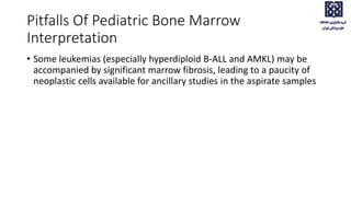 Pitfalls Of Pediatric Bone Marrow
Interpretation
• Some leukemias (especially hyperdiploid B-ALL and AMKL) may be
accompanied by significant marrow fibrosis, leading to a paucity of
neoplastic cells available for ancillary studies in the aspirate samples
 