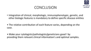 CONCLUSION
• Integration of clinical, morphologic, immunophenotypic, genetic, and
other biologic features is mandatory to define specific disease entities
• The relative contribution of each feature varies, depending on the
case.
• Make your cytologists/pathologists/geneticians good ! by
providing them relevant clinical information's and optimal samples.
 