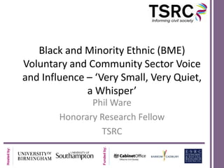 Black and Minority Ethnic (BME)
Voluntary and Community Sector Voice
and Influence – ‘Very Small, Very Quiet,
a Whisper’

Funded by:

Hosted by:

Phil Ware
Honorary Research Fellow
TSRC

 