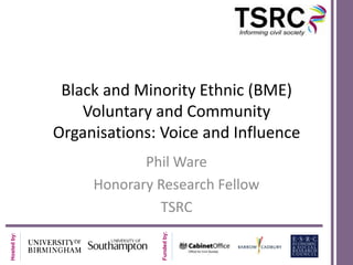 Black and Minority Ethnic (BME)
                 Voluntary and Community
             Organisations: Voice and Influence
                         Phil Ware
                  Honorary Research Fellow
                           TSRC
                            Funded by:
Hosted by:
 