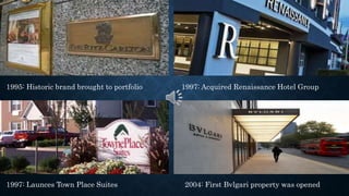 1995: Historic brand brought to portfolio 1997: Acquired Renaissance Hotel Group
1997: Launces Town Place Suites 2004: First Bvlgari property was opened
 