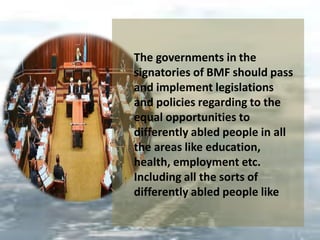 The governments in the
signatories of BMF should pass
and implement legislations
and policies regarding to the
equal opportunities to
differently abled people in all
the areas like education,
health, employment etc.
Including all the sorts of
differently abled people like
 