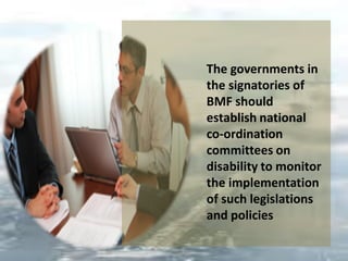 The governments in
the signatories of
BMF should
establish national
co-ordination
committees on
disability to monitor
the implementation
of such legislations
and policies
 