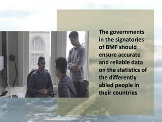 The governments
in the signatories
of BMF should
ensure accurate
and reliable data
on the statistics of
the differently
abled people in
their countries
 