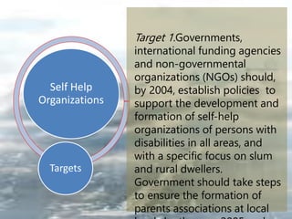 Self Help
Organizations
Targets
Target 1.Governments,
international funding agencies
and non-governmental
organizations (NGOs) should,
by 2004, establish policies to
support the development and
formation of self-help
organizations of persons with
disabilities in all areas, and
with a specific focus on slum
and rural dwellers.
Government should take steps
to ensure the formation of
parents associations at local
 