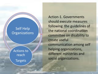 Self Help
Organizations
Actions to
reach
Targets
Action-1. Governments
should execute measures
following the guidelines of
the national coordination
committee on disability to
create useful
communication among self
helping organizations,
different ministries and
social organizations.
 