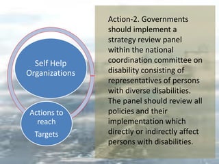 Self Help
Organizations
Actions to
reach
Targets
Action-2. Governments
should implement a
strategy review panel
within the national
coordination committee on
disability consisting of
representatives of persons
with diverse disabilities.
The panel should review all
policies and their
implementation which
directly or indirectly affect
persons with disabilities.
 