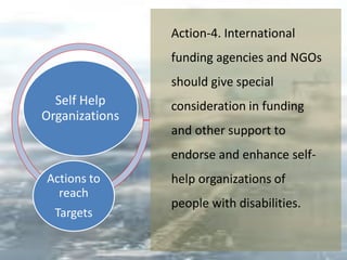Self Help
Organizations
Actions to
reach
Targets
Action-4. International
funding agencies and NGOs
should give special
consideration in funding
and other support to
endorse and enhance self-
help organizations of
people with disabilities.
 