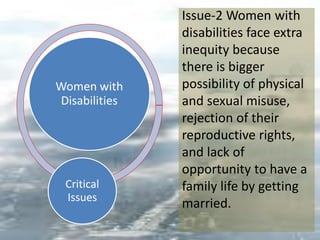 Women with
Disabilities
Critical
Issues
Issue-2 Women with
disabilities face extra
inequity because
there is bigger
possibility of physical
and sexual misuse,
rejection of their
reproductive rights,
and lack of
opportunity to have a
family life by getting
married.
 