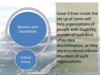 Women with
Disabilities
Critical
Issues
Issue-3 Even inside the
set up of some self
help organizations of
people with disability,
women of such kind
often face
discrimination, as they
are considered inferior
members of such
organizations.
 