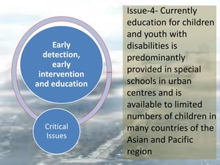 Early
detection,
early
intervention
and education
Critical
Issues
Issue-4- Currently
education for children
and youth with
disabilities is
predominantly
provided in special
schools in urban
centres and is
available to limited
numbers of children in
many countries of the
Asian and Pacific
region
 