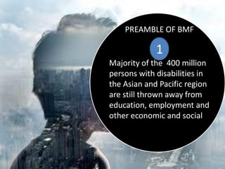 PREAMBLE OF BMF
1
Majority of the 400 million
persons with disabilities in
the Asian and Pacific region
are still thrown away from
education, employment and
other economic and social
 