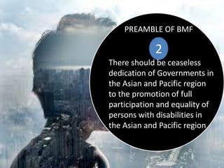 PREAMBLE OF BMF
2
There should be ceaseless
dedication of Governments in
the Asian and Pacific region
to the promotion of full
participation and equality of
persons with disabilities in
the Asian and Pacific region
 