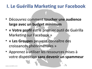 I. Le Guérilla Marketing sur Facebook Découvrez comment  toucher une audience large avec un budget minimum « Votre profil  est le premier outil de Guérilla Marketing sur Facebook » « Les Groupes  peuvent connaître des croissances phénoménales » Apprenez à utiliser les ressources mises à votre disposition  sans devenir un spammeur www.sociabliz.com 