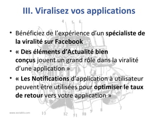 III. Viralisez vos applications Bénéficiez de l’expérience d’un  spécialiste de la viralité sur Facebook « Des éléments d’Actualité bien conçus  jouent un grand rôle dans la viralité d’une application » « Les Notifications  d’application à utilisateur peuvent être utilisées pour  optimiser le taux de retour  vers votre application » www.sociabliz.com 