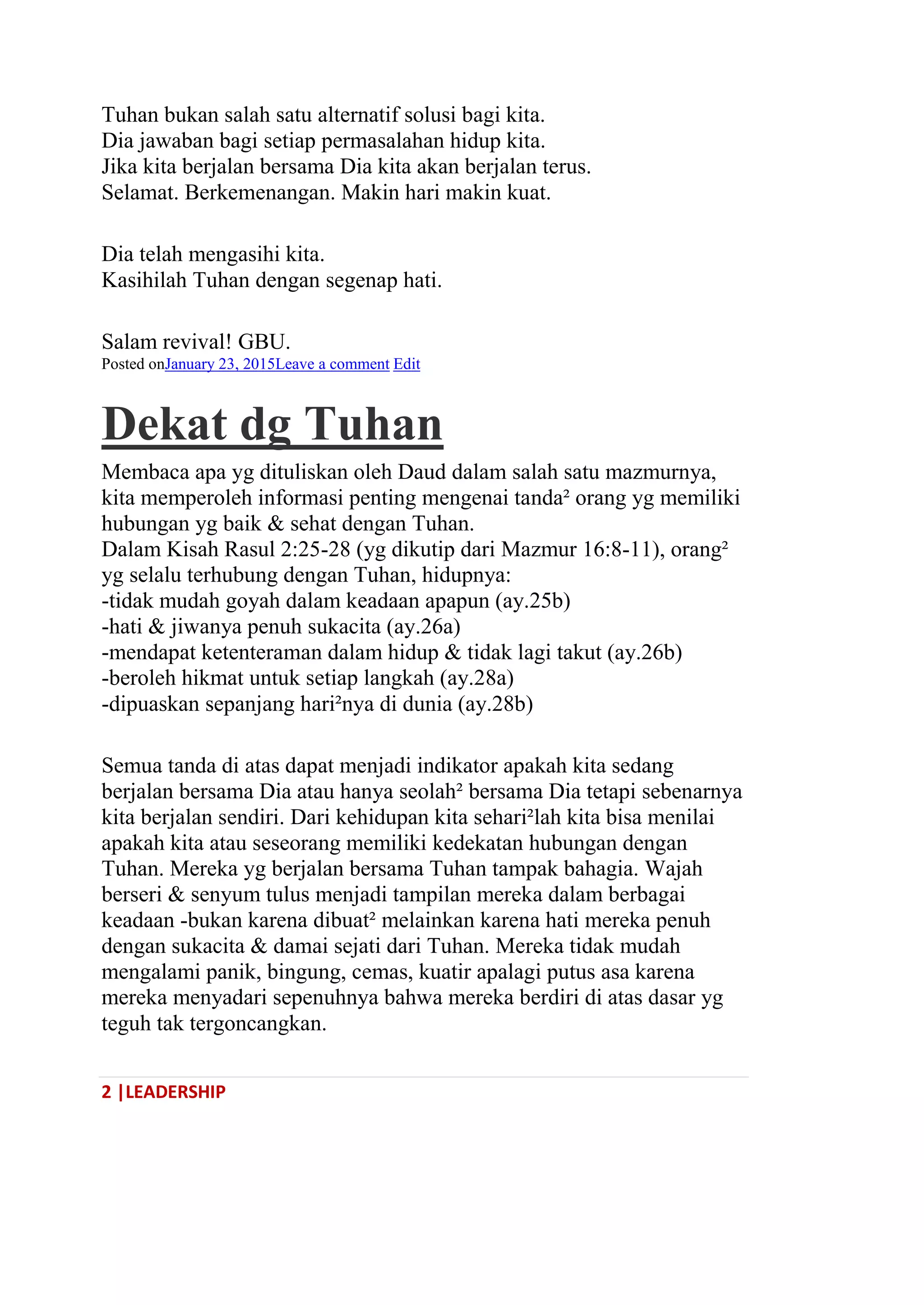 2 |LEADERSHIP
Tuhan bukan salah satu alternatif solusi bagi kita.
Dia jawaban bagi setiap permasalahan hidup kita.
Jika kita berjalan bersama Dia kita akan berjalan terus.
Selamat. Berkemenangan. Makin hari makin kuat.
Dia telah mengasihi kita.
Kasihilah Tuhan dengan segenap hati.
Salam revival! GBU.
Posted onJanuary 23, 2015Leave a comment Edit
Dekat dg Tuhan
Membaca apa yg dituliskan oleh Daud dalam salah satu mazmurnya,
kita memperoleh informasi penting mengenai tanda² orang yg memiliki
hubungan yg baik & sehat dengan Tuhan.
Dalam Kisah Rasul 2:25-28 (yg dikutip dari Mazmur 16:8-11), orang²
yg selalu terhubung dengan Tuhan, hidupnya:
-tidak mudah goyah dalam keadaan apapun (ay.25b)
-hati & jiwanya penuh sukacita (ay.26a)
-mendapat ketenteraman dalam hidup & tidak lagi takut (ay.26b)
-beroleh hikmat untuk setiap langkah (ay.28a)
-dipuaskan sepanjang hari²nya di dunia (ay.28b)
Semua tanda di atas dapat menjadi indikator apakah kita sedang
berjalan bersama Dia atau hanya seolah² bersama Dia tetapi sebenarnya
kita berjalan sendiri. Dari kehidupan kita sehari²lah kita bisa menilai
apakah kita atau seseorang memiliki kedekatan hubungan dengan
Tuhan. Mereka yg berjalan bersama Tuhan tampak bahagia. Wajah
berseri & senyum tulus menjadi tampilan mereka dalam berbagai
keadaan -bukan karena dibuat² melainkan karena hati mereka penuh
dengan sukacita & damai sejati dari Tuhan. Mereka tidak mudah
mengalami panik, bingung, cemas, kuatir apalagi putus asa karena
mereka menyadari sepenuhnya bahwa mereka berdiri di atas dasar yg
teguh tak tergoncangkan.
 