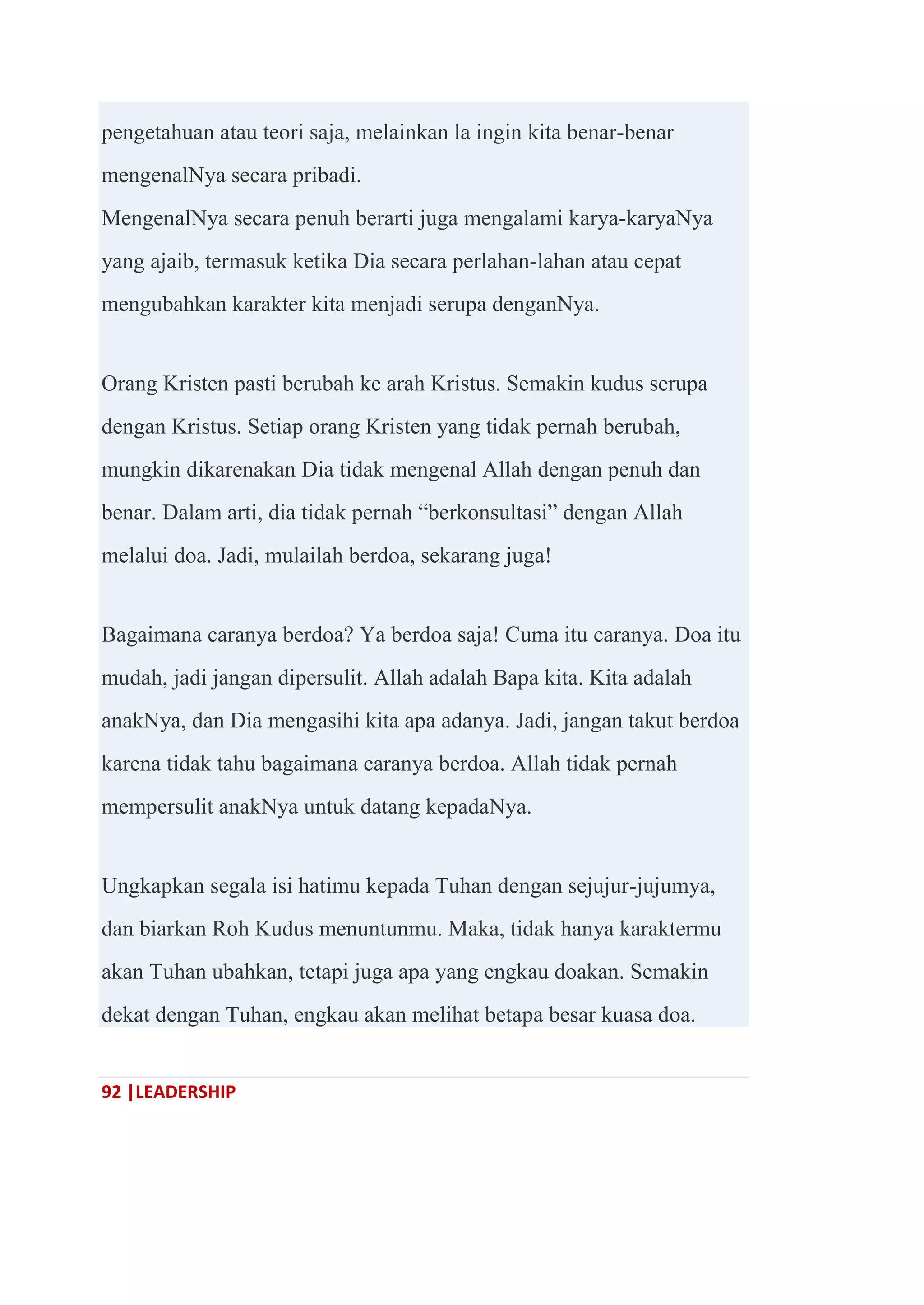 92 |LEADERSHIP
pengetahuan atau teori saja, melainkan la ingin kita benar-benar
mengenalNya secara pribadi.
MengenalNya secara penuh berarti juga mengalami karya-karyaNya
yang ajaib, termasuk ketika Dia secara perlahan-lahan atau cepat
mengubahkan karakter kita menjadi serupa denganNya.
Orang Kristen pasti berubah ke arah Kristus. Semakin kudus serupa
dengan Kristus. Setiap orang Kristen yang tidak pernah berubah,
mungkin dikarenakan Dia tidak mengenal Allah dengan penuh dan
benar. Dalam arti, dia tidak pernah ―berkonsultasi‖ dengan Allah
melalui doa. Jadi, mulailah berdoa, sekarang juga!
Bagaimana caranya berdoa? Ya berdoa saja! Cuma itu caranya. Doa itu
mudah, jadi jangan dipersulit. Allah adalah Bapa kita. Kita adalah
anakNya, dan Dia mengasihi kita apa adanya. Jadi, jangan takut berdoa
karena tidak tahu bagaimana caranya berdoa. Allah tidak pernah
mempersulit anakNya untuk datang kepadaNya.
Ungkapkan segala isi hatimu kepada Tuhan dengan sejujur-jujumya,
dan biarkan Roh Kudus menuntunmu. Maka, tidak hanya karaktermu
akan Tuhan ubahkan, tetapi juga apa yang engkau doakan. Semakin
dekat dengan Tuhan, engkau akan melihat betapa besar kuasa doa.
 