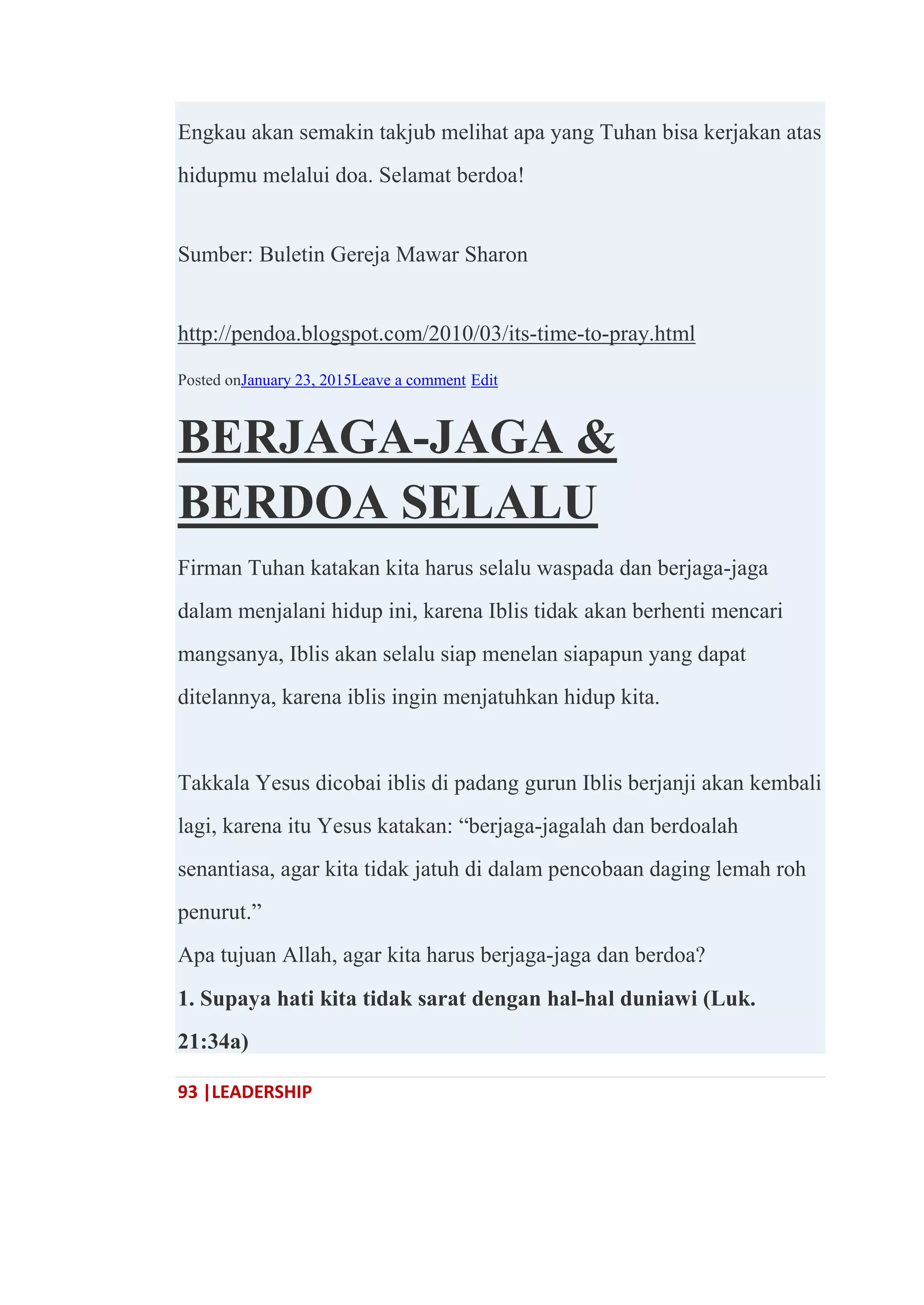 93 |LEADERSHIP
Engkau akan semakin takjub melihat apa yang Tuhan bisa kerjakan atas
hidupmu melalui doa. Selamat berdoa!
Sumber: Buletin Gereja Mawar Sharon
http://pendoa.blogspot.com/2010/03/its-time-to-pray.html
Posted onJanuary 23, 2015Leave a comment Edit
BERJAGA-JAGA &
BERDOA SELALU
Firman Tuhan katakan kita harus selalu waspada dan berjaga-jaga
dalam menjalani hidup ini, karena Iblis tidak akan berhenti mencari
mangsanya, Iblis akan selalu siap menelan siapapun yang dapat
ditelannya, karena iblis ingin menjatuhkan hidup kita.
Takkala Yesus dicobai iblis di padang gurun Iblis berjanji akan kembali
lagi, karena itu Yesus katakan: ―berjaga-jagalah dan berdoalah
senantiasa, agar kita tidak jatuh di dalam pencobaan daging lemah roh
penurut.‖
Apa tujuan Allah, agar kita harus berjaga-jaga dan berdoa?
1. Supaya hati kita tidak sarat dengan hal-hal duniawi (Luk.
21:34a)
 