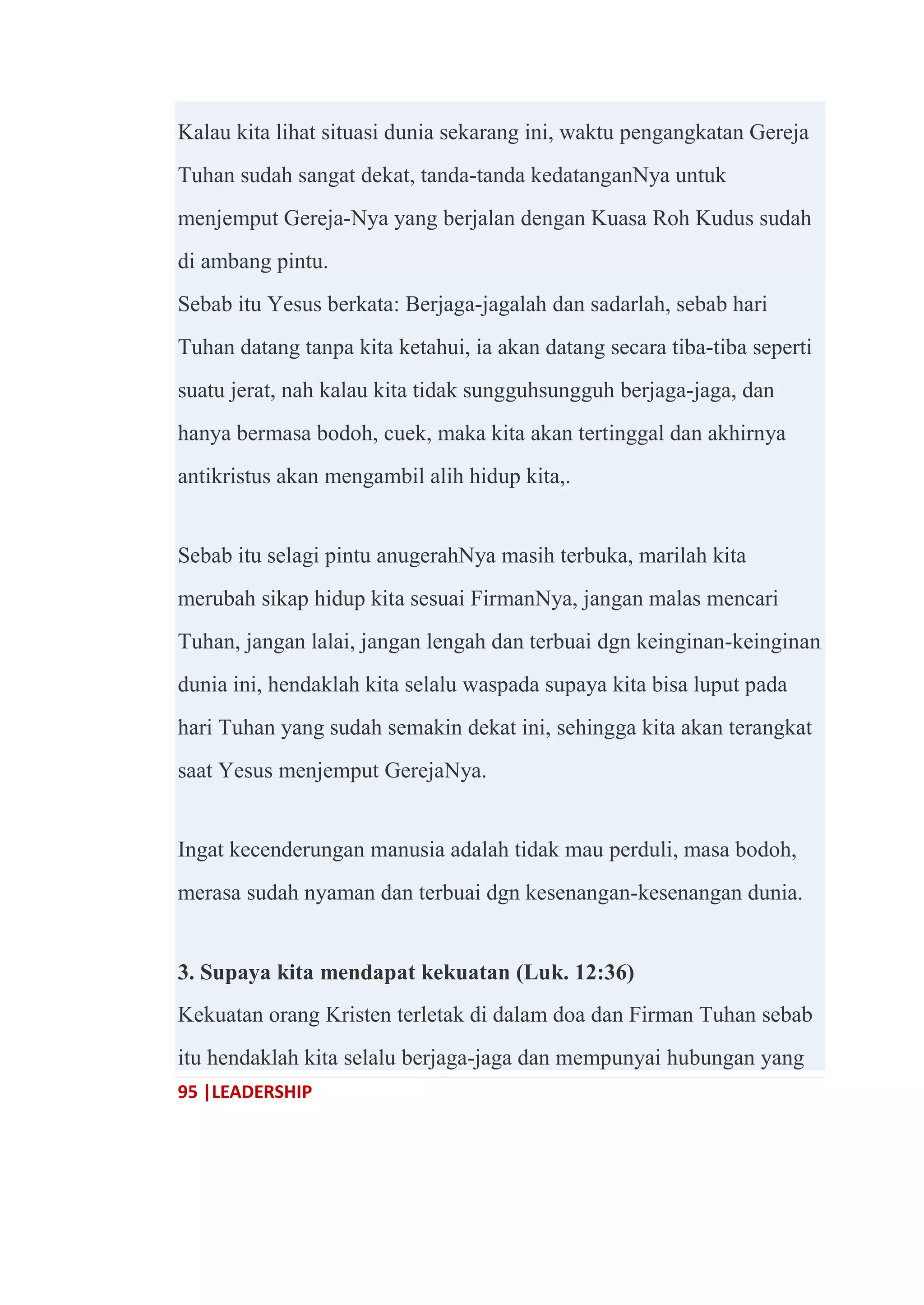 95 |LEADERSHIP
Kalau kita lihat situasi dunia sekarang ini, waktu pengangkatan Gereja
Tuhan sudah sangat dekat, tanda-tanda kedatanganNya untuk
menjemput Gereja-Nya yang berjalan dengan Kuasa Roh Kudus sudah
di ambang pintu.
Sebab itu Yesus berkata: Berjaga-jagalah dan sadarlah, sebab hari
Tuhan datang tanpa kita ketahui, ia akan datang secara tiba-tiba seperti
suatu jerat, nah kalau kita tidak sungguhsungguh berjaga-jaga, dan
hanya bermasa bodoh, cuek, maka kita akan tertinggal dan akhirnya
antikristus akan mengambil alih hidup kita,.
Sebab itu selagi pintu anugerahNya masih terbuka, marilah kita
merubah sikap hidup kita sesuai FirmanNya, jangan malas mencari
Tuhan, jangan lalai, jangan lengah dan terbuai dgn keinginan-keinginan
dunia ini, hendaklah kita selalu waspada supaya kita bisa luput pada
hari Tuhan yang sudah semakin dekat ini, sehingga kita akan terangkat
saat Yesus menjemput GerejaNya.
Ingat kecenderungan manusia adalah tidak mau perduli, masa bodoh,
merasa sudah nyaman dan terbuai dgn kesenangan-kesenangan dunia.
3. Supaya kita mendapat kekuatan (Luk. 12:36)
Kekuatan orang Kristen terletak di dalam doa dan Firman Tuhan sebab
itu hendaklah kita selalu berjaga-jaga dan mempunyai hubungan yang
 