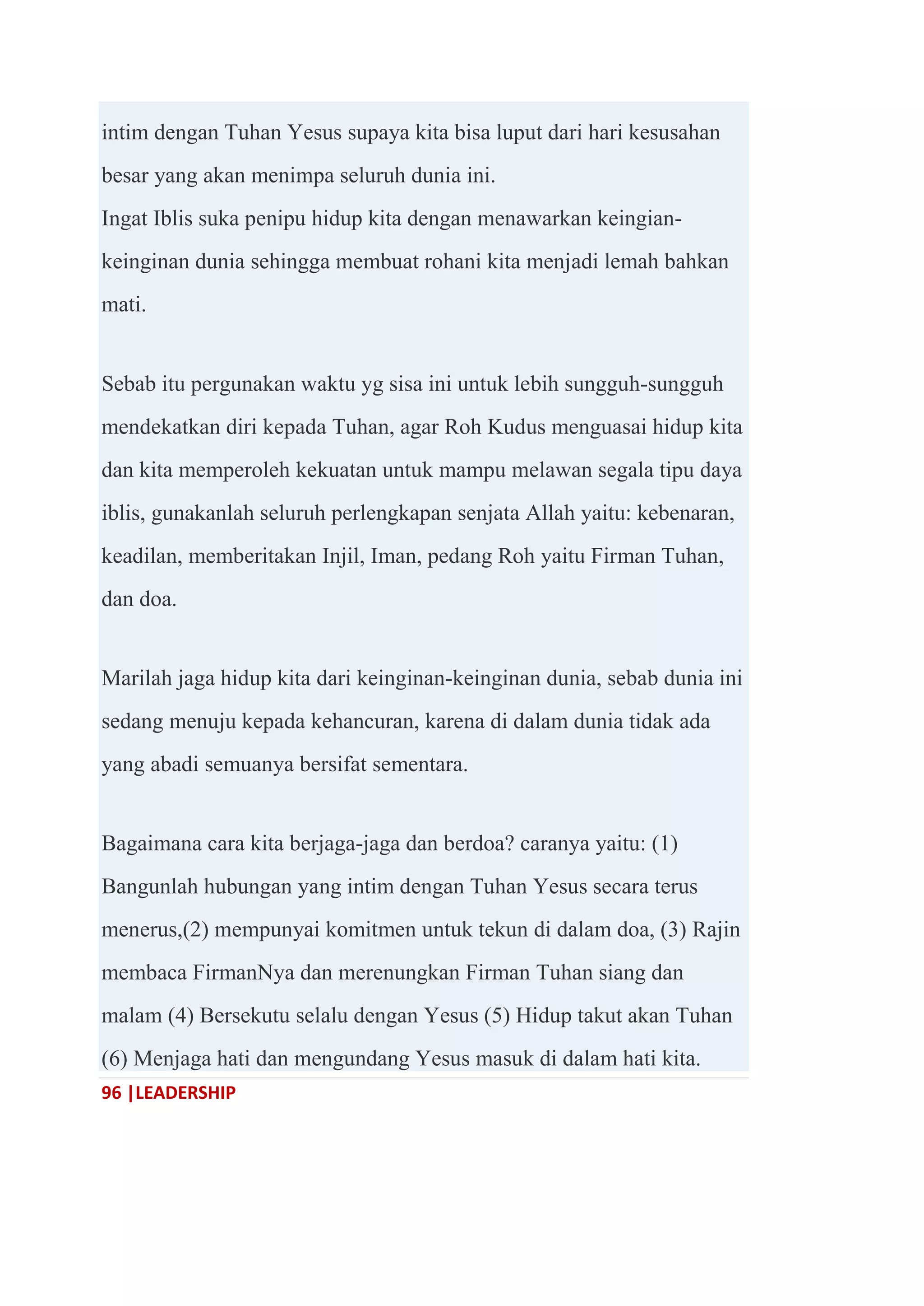 96 |LEADERSHIP
intim dengan Tuhan Yesus supaya kita bisa luput dari hari kesusahan
besar yang akan menimpa seluruh dunia ini.
Ingat Iblis suka penipu hidup kita dengan menawarkan keingian-
keinginan dunia sehingga membuat rohani kita menjadi lemah bahkan
mati.
Sebab itu pergunakan waktu yg sisa ini untuk lebih sungguh-sungguh
mendekatkan diri kepada Tuhan, agar Roh Kudus menguasai hidup kita
dan kita memperoleh kekuatan untuk mampu melawan segala tipu daya
iblis, gunakanlah seluruh perlengkapan senjata Allah yaitu: kebenaran,
keadilan, memberitakan Injil, Iman, pedang Roh yaitu Firman Tuhan,
dan doa.
Marilah jaga hidup kita dari keinginan-keinginan dunia, sebab dunia ini
sedang menuju kepada kehancuran, karena di dalam dunia tidak ada
yang abadi semuanya bersifat sementara.
Bagaimana cara kita berjaga-jaga dan berdoa? caranya yaitu: (1)
Bangunlah hubungan yang intim dengan Tuhan Yesus secara terus
menerus,(2) mempunyai komitmen untuk tekun di dalam doa, (3) Rajin
membaca FirmanNya dan merenungkan Firman Tuhan siang dan
malam (4) Bersekutu selalu dengan Yesus (5) Hidup takut akan Tuhan
(6) Menjaga hati dan mengundang Yesus masuk di dalam hati kita.
 