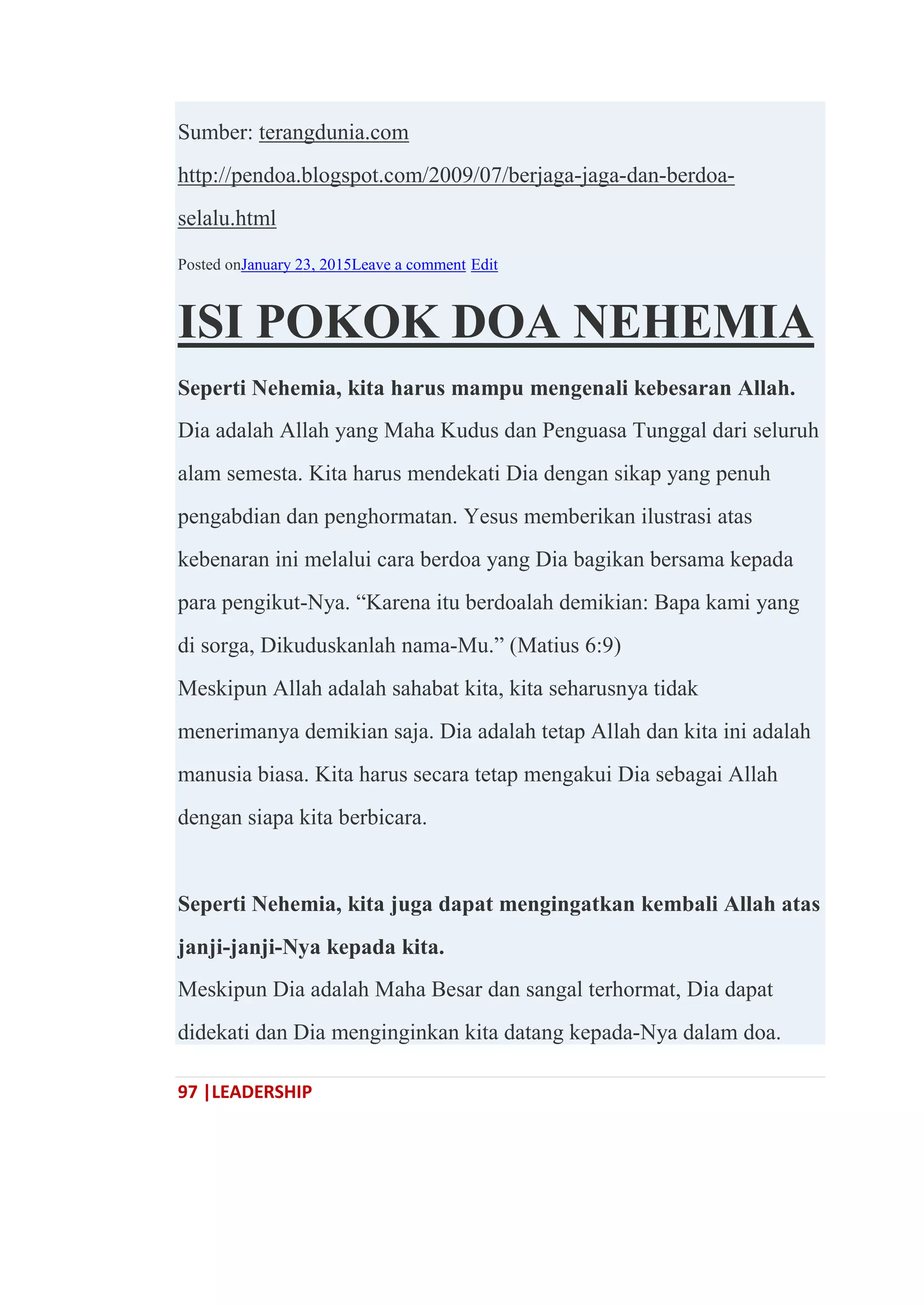 97 |LEADERSHIP
Sumber: terangdunia.com
http://pendoa.blogspot.com/2009/07/berjaga-jaga-dan-berdoa-
selalu.html
Posted onJanuary 23, 2015Leave a comment Edit
ISI POKOK DOA NEHEMIA
Seperti Nehemia, kita harus mampu mengenali kebesaran Allah.
Dia adalah Allah yang Maha Kudus dan Penguasa Tunggal dari seluruh
alam semesta. Kita harus mendekati Dia dengan sikap yang penuh
pengabdian dan penghormatan. Yesus memberikan ilustrasi atas
kebenaran ini melalui cara berdoa yang Dia bagikan bersama kepada
para pengikut-Nya. ―Karena itu berdoalah demikian: Bapa kami yang
di sorga, Dikuduskanlah nama-Mu.‖ (Matius 6:9)
Meskipun Allah adalah sahabat kita, kita seharusnya tidak
menerimanya demikian saja. Dia adalah tetap Allah dan kita ini adalah
manusia biasa. Kita harus secara tetap mengakui Dia sebagai Allah
dengan siapa kita berbicara.
Seperti Nehemia, kita juga dapat mengingatkan kembali Allah atas
janji-janji-Nya kepada kita.
Meskipun Dia adalah Maha Besar dan sangal terhormat, Dia dapat
didekati dan Dia menginginkan kita datang kepada-Nya dalam doa.
 
