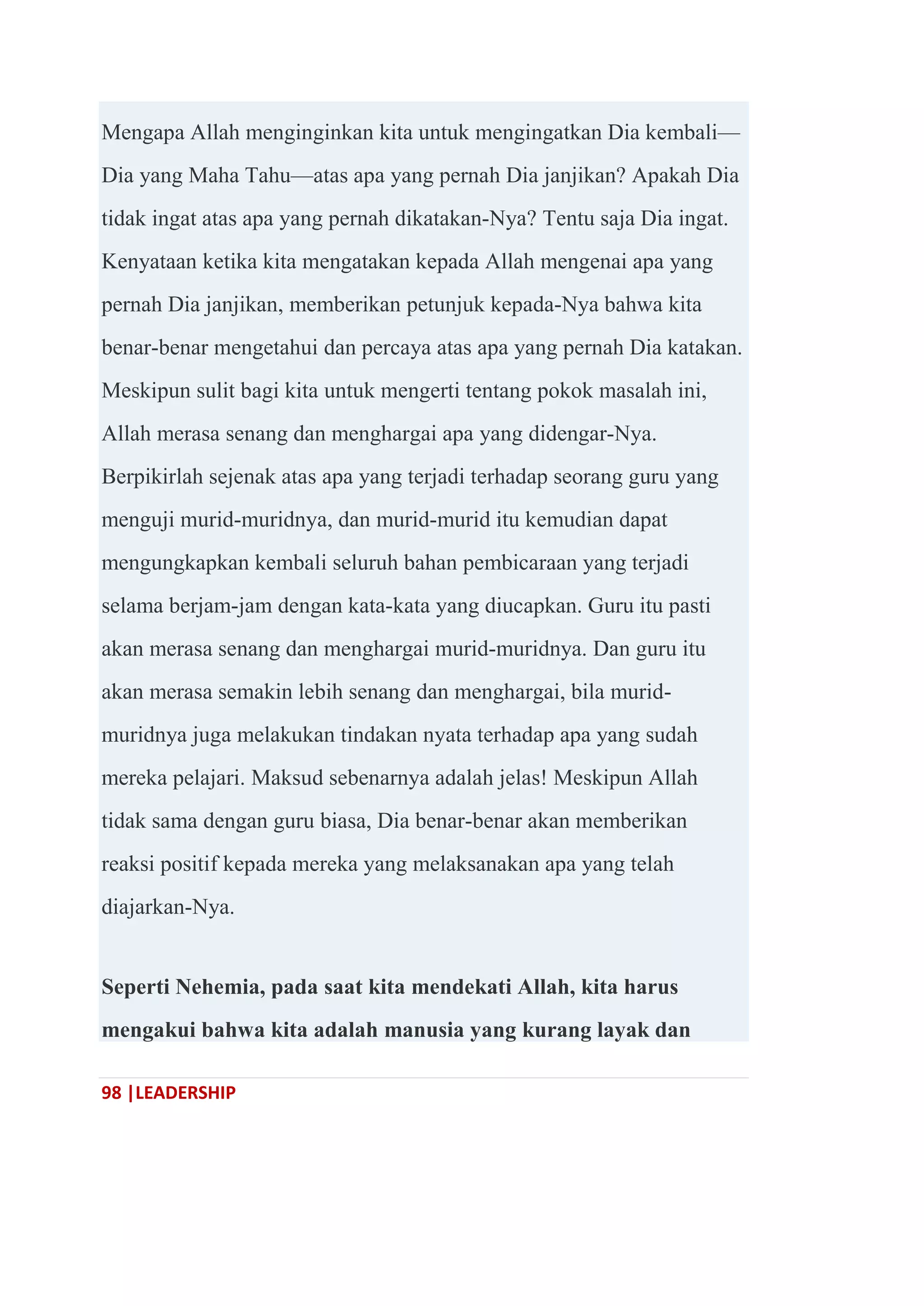 98 |LEADERSHIP
Mengapa Allah menginginkan kita untuk mengingatkan Dia kembali—
Dia yang Maha Tahu—atas apa yang pernah Dia janjikan? Apakah Dia
tidak ingat atas apa yang pernah dikatakan-Nya? Tentu saja Dia ingat.
Kenyataan ketika kita mengatakan kepada Allah mengenai apa yang
pernah Dia janjikan, memberikan petunjuk kepada-Nya bahwa kita
benar-benar mengetahui dan percaya atas apa yang pernah Dia katakan.
Meskipun sulit bagi kita untuk mengerti tentang pokok masalah ini,
Allah merasa senang dan menghargai apa yang didengar-Nya.
Berpikirlah sejenak atas apa yang terjadi terhadap seorang guru yang
menguji murid-muridnya, dan murid-murid itu kemudian dapat
mengungkapkan kembali seluruh bahan pembicaraan yang terjadi
selama berjam-jam dengan kata-kata yang diucapkan. Guru itu pasti
akan merasa senang dan menghargai murid-muridnya. Dan guru itu
akan merasa semakin lebih senang dan menghargai, bila murid-
muridnya juga melakukan tindakan nyata terhadap apa yang sudah
mereka pelajari. Maksud sebenarnya adalah jelas! Meskipun Allah
tidak sama dengan guru biasa, Dia benar-benar akan memberikan
reaksi positif kepada mereka yang melaksanakan apa yang telah
diajarkan-Nya.
Seperti Nehemia, pada saat kita mendekati Allah, kita harus
mengakui bahwa kita adalah manusia yang kurang layak dan
 