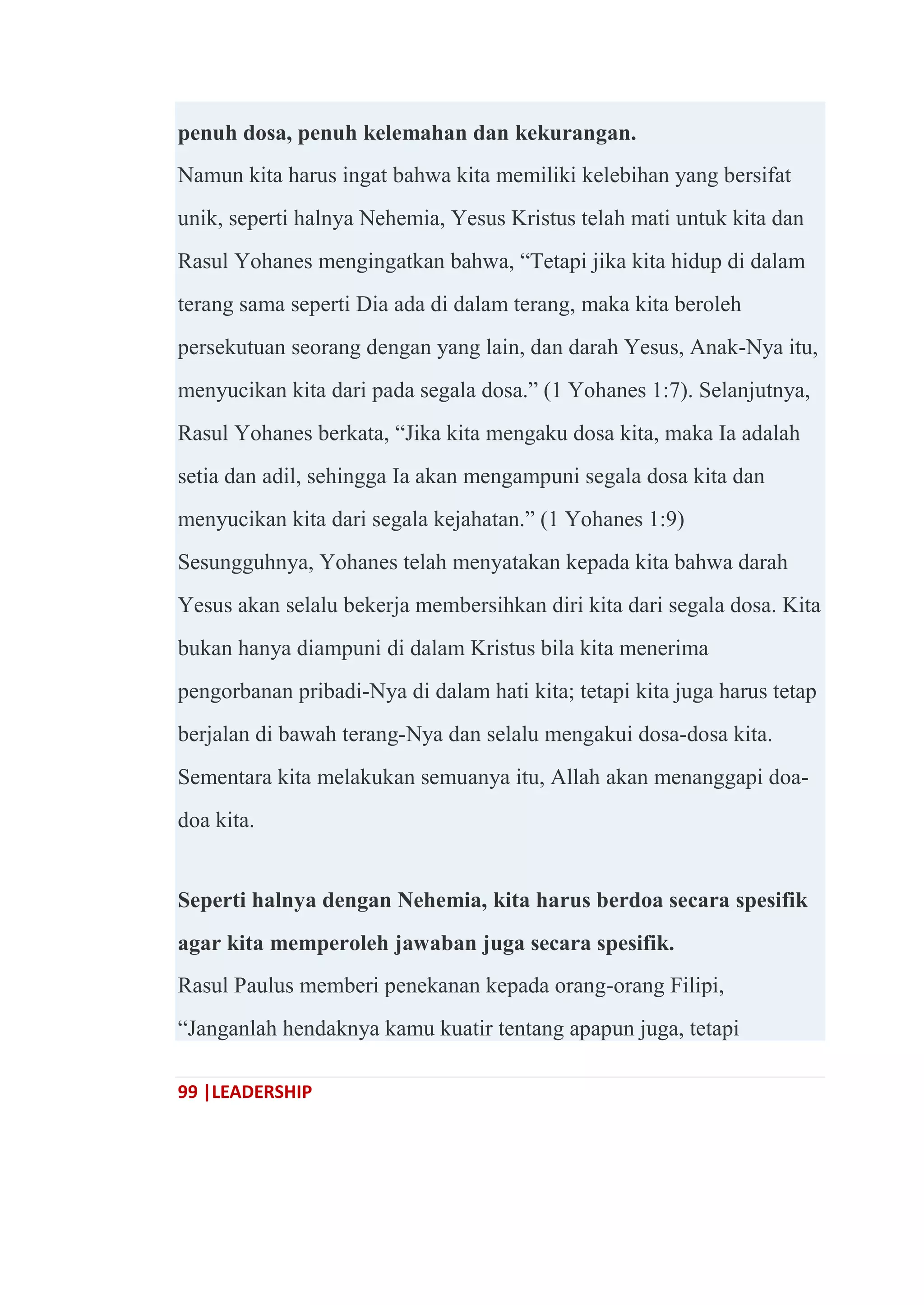 99 |LEADERSHIP
penuh dosa, penuh kelemahan dan kekurangan.
Namun kita harus ingat bahwa kita memiliki kelebihan yang bersifat
unik, seperti halnya Nehemia, Yesus Kristus telah mati untuk kita dan
Rasul Yohanes mengingatkan bahwa, ―Tetapi jika kita hidup di dalam
terang sama seperti Dia ada di dalam terang, maka kita beroleh
persekutuan seorang dengan yang lain, dan darah Yesus, Anak-Nya itu,
menyucikan kita dari pada segala dosa.‖ (1 Yohanes 1:7). Selanjutnya,
Rasul Yohanes berkata, ―Jika kita mengaku dosa kita, maka Ia adalah
setia dan adil, sehingga Ia akan mengampuni segala dosa kita dan
menyucikan kita dari segala kejahatan.‖ (1 Yohanes 1:9)
Sesungguhnya, Yohanes telah menyatakan kepada kita bahwa darah
Yesus akan selalu bekerja membersihkan diri kita dari segala dosa. Kita
bukan hanya diampuni di dalam Kristus bila kita menerima
pengorbanan pribadi-Nya di dalam hati kita; tetapi kita juga harus tetap
berjalan di bawah terang-Nya dan selalu mengakui dosa-dosa kita.
Sementara kita melakukan semuanya itu, Allah akan menanggapi doa-
doa kita.
Seperti halnya dengan Nehemia, kita harus berdoa secara spesifik
agar kita memperoleh jawaban juga secara spesifik.
Rasul Paulus memberi penekanan kepada orang-orang Filipi,
―Janganlah hendaknya kamu kuatir tentang apapun juga, tetapi
 