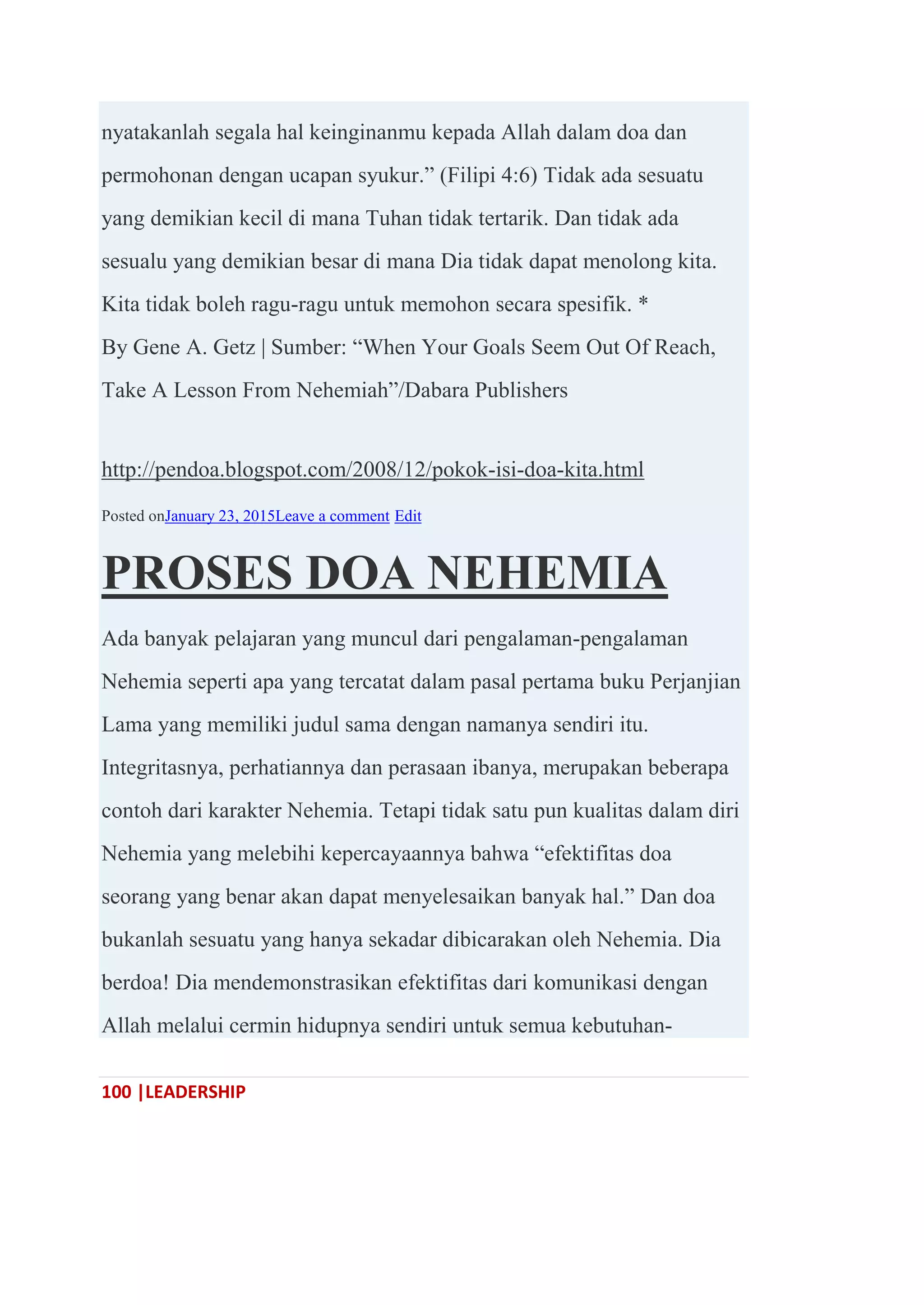 100 |LEADERSHIP
nyatakanlah segala hal keinginanmu kepada Allah dalam doa dan
permohonan dengan ucapan syukur.‖ (Filipi 4:6) Tidak ada sesuatu
yang demikian kecil di mana Tuhan tidak tertarik. Dan tidak ada
sesualu yang demikian besar di mana Dia tidak dapat menolong kita.
Kita tidak boleh ragu-ragu untuk memohon secara spesifik. *
By Gene A. Getz | Sumber: ―When Your Goals Seem Out Of Reach,
Take A Lesson From Nehemiah‖/Dabara Publishers
http://pendoa.blogspot.com/2008/12/pokok-isi-doa-kita.html
Posted onJanuary 23, 2015Leave a comment Edit
PROSES DOA NEHEMIA
Ada banyak pelajaran yang muncul dari pengalaman-pengalaman
Nehemia seperti apa yang tercatat dalam pasal pertama buku Perjanjian
Lama yang memiliki judul sama dengan namanya sendiri itu.
Integritasnya, perhatiannya dan perasaan ibanya, merupakan beberapa
contoh dari karakter Nehemia. Tetapi tidak satu pun kualitas dalam diri
Nehemia yang melebihi kepercayaannya bahwa ―efektifitas doa
seorang yang benar akan dapat menyelesaikan banyak hal.‖ Dan doa
bukanlah sesuatu yang hanya sekadar dibicarakan oleh Nehemia. Dia
berdoa! Dia mendemonstrasikan efektifitas dari komunikasi dengan
Allah melalui cermin hidupnya sendiri untuk semua kebutuhan-
 