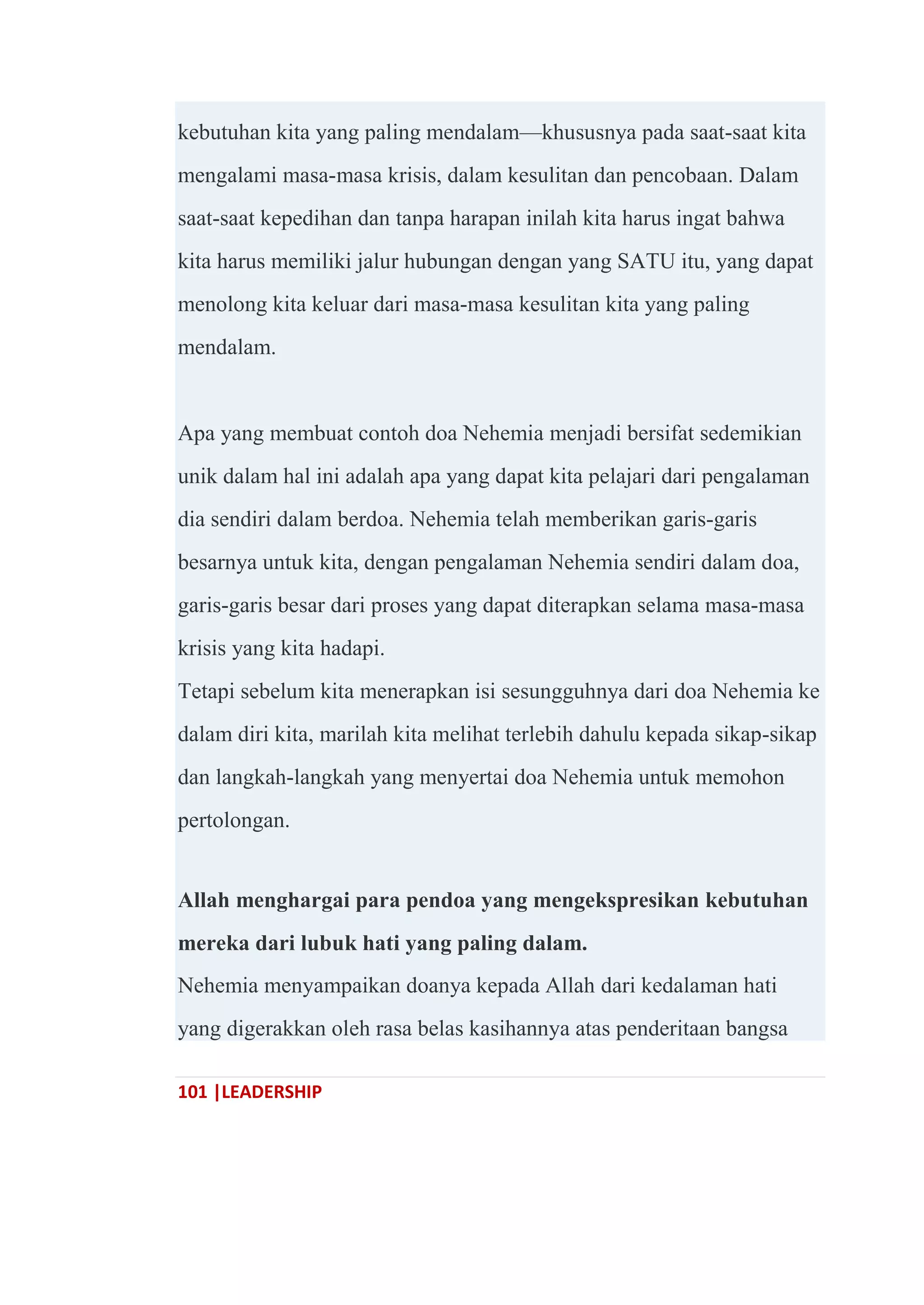101 |LEADERSHIP
kebutuhan kita yang paling mendalam—khususnya pada saat-saat kita
mengalami masa-masa krisis, dalam kesulitan dan pencobaan. Dalam
saat-saat kepedihan dan tanpa harapan inilah kita harus ingat bahwa
kita harus memiliki jalur hubungan dengan yang SATU itu, yang dapat
menolong kita keluar dari masa-masa kesulitan kita yang paling
mendalam.
Apa yang membuat contoh doa Nehemia menjadi bersifat sedemikian
unik dalam hal ini adalah apa yang dapat kita pelajari dari pengalaman
dia sendiri dalam berdoa. Nehemia telah memberikan garis-garis
besarnya untuk kita, dengan pengalaman Nehemia sendiri dalam doa,
garis-garis besar dari proses yang dapat diterapkan selama masa-masa
krisis yang kita hadapi.
Tetapi sebelum kita menerapkan isi sesungguhnya dari doa Nehemia ke
dalam diri kita, marilah kita melihat terlebih dahulu kepada sikap-sikap
dan langkah-langkah yang menyertai doa Nehemia untuk memohon
pertolongan.
Allah menghargai para pendoa yang mengekspresikan kebutuhan
mereka dari lubuk hati yang paling dalam.
Nehemia menyampaikan doanya kepada Allah dari kedalaman hati
yang digerakkan oleh rasa belas kasihannya atas penderitaan bangsa
 