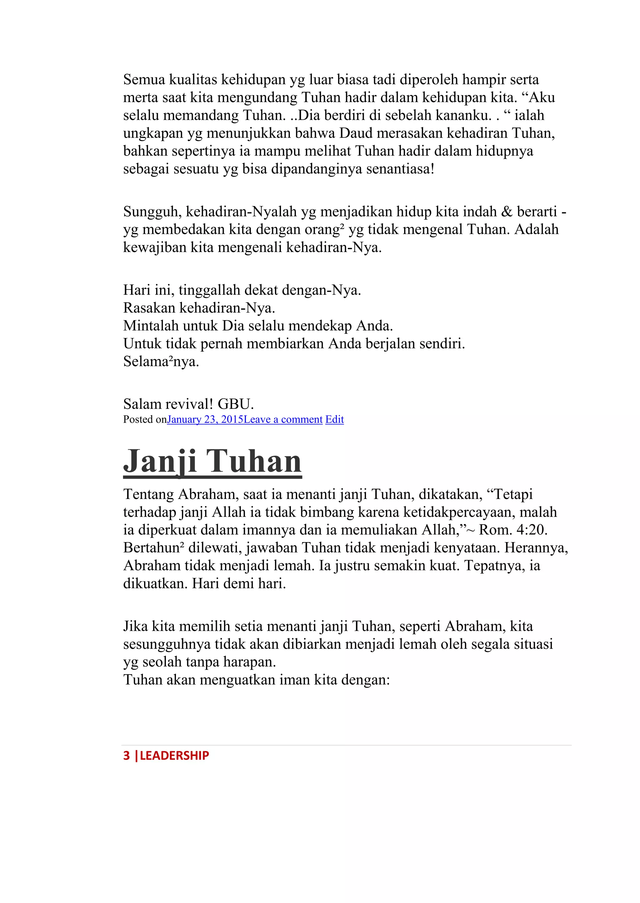 3 |LEADERSHIP
Semua kualitas kehidupan yg luar biasa tadi diperoleh hampir serta
merta saat kita mengundang Tuhan hadir dalam kehidupan kita. ―Aku
selalu memandang Tuhan. ..Dia berdiri di sebelah kananku. . ― ialah
ungkapan yg menunjukkan bahwa Daud merasakan kehadiran Tuhan,
bahkan sepertinya ia mampu melihat Tuhan hadir dalam hidupnya
sebagai sesuatu yg bisa dipandanginya senantiasa!
Sungguh, kehadiran-Nyalah yg menjadikan hidup kita indah & berarti -
yg membedakan kita dengan orang² yg tidak mengenal Tuhan. Adalah
kewajiban kita mengenali kehadiran-Nya.
Hari ini, tinggallah dekat dengan-Nya.
Rasakan kehadiran-Nya.
Mintalah untuk Dia selalu mendekap Anda.
Untuk tidak pernah membiarkan Anda berjalan sendiri.
Selama²nya.
Salam revival! GBU.
Posted onJanuary 23, 2015Leave a comment Edit
Janji Tuhan
Tentang Abraham, saat ia menanti janji Tuhan, dikatakan, ―Tetapi
terhadap janji Allah ia tidak bimbang karena ketidakpercayaan, malah
ia diperkuat dalam imannya dan ia memuliakan Allah,‖~ Rom. 4:20.
Bertahun² dilewati, jawaban Tuhan tidak menjadi kenyataan. Herannya,
Abraham tidak menjadi lemah. Ia justru semakin kuat. Tepatnya, ia
dikuatkan. Hari demi hari.
Jika kita memilih setia menanti janji Tuhan, seperti Abraham, kita
sesungguhnya tidak akan dibiarkan menjadi lemah oleh segala situasi
yg seolah tanpa harapan.
Tuhan akan menguatkan iman kita dengan:
 