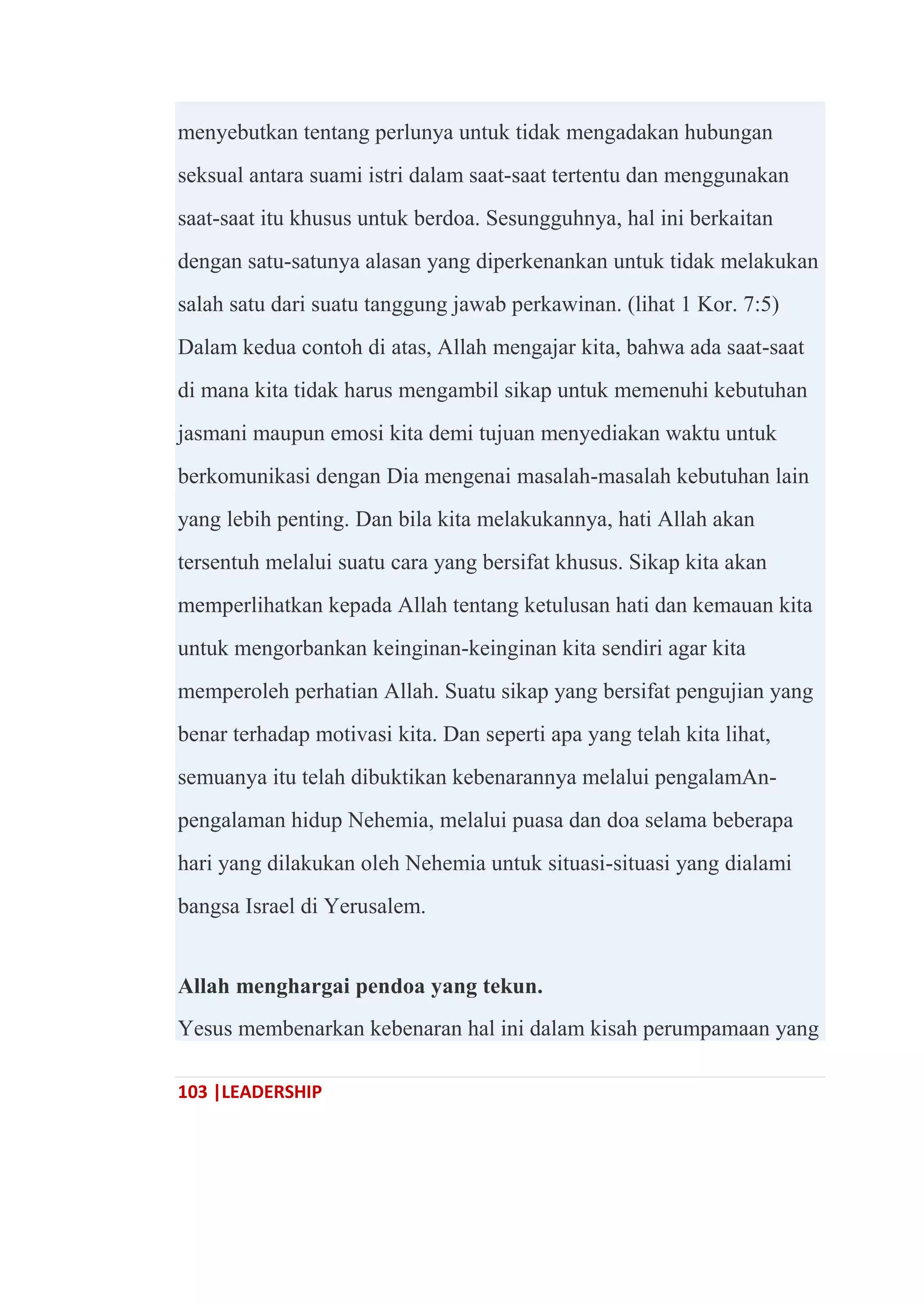 103 |LEADERSHIP
menyebutkan tentang perlunya untuk tidak mengadakan hubungan
seksual antara suami istri dalam saat-saat tertentu dan menggunakan
saat-saat itu khusus untuk berdoa. Sesungguhnya, hal ini berkaitan
dengan satu-satunya alasan yang diperkenankan untuk tidak melakukan
salah satu dari suatu tanggung jawab perkawinan. (lihat 1 Kor. 7:5)
Dalam kedua contoh di atas, Allah mengajar kita, bahwa ada saat-saat
di mana kita tidak harus mengambil sikap untuk memenuhi kebutuhan
jasmani maupun emosi kita demi tujuan menyediakan waktu untuk
berkomunikasi dengan Dia mengenai masalah-masalah kebutuhan lain
yang lebih penting. Dan bila kita melakukannya, hati Allah akan
tersentuh melalui suatu cara yang bersifat khusus. Sikap kita akan
memperlihatkan kepada Allah tentang ketulusan hati dan kemauan kita
untuk mengorbankan keinginan-keinginan kita sendiri agar kita
memperoleh perhatian Allah. Suatu sikap yang bersifat pengujian yang
benar terhadap motivasi kita. Dan seperti apa yang telah kita lihat,
semuanya itu telah dibuktikan kebenarannya melalui pengalamAn-
pengalaman hidup Nehemia, melalui puasa dan doa selama beberapa
hari yang dilakukan oleh Nehemia untuk situasi-situasi yang dialami
bangsa Israel di Yerusalem.
Allah menghargai pendoa yang tekun.
Yesus membenarkan kebenaran hal ini dalam kisah perumpamaan yang
 