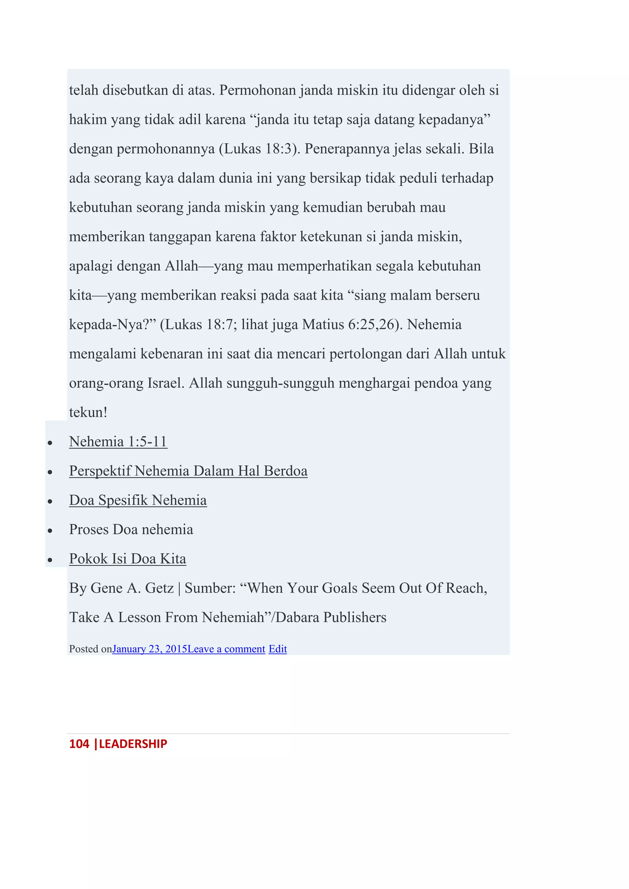 104 |LEADERSHIP
telah disebutkan di atas. Permohonan janda miskin itu didengar oleh si
hakim yang tidak adil karena ―janda itu tetap saja datang kepadanya‖
dengan permohonannya (Lukas 18:3). Penerapannya jelas sekali. Bila
ada seorang kaya dalam dunia ini yang bersikap tidak peduli terhadap
kebutuhan seorang janda miskin yang kemudian berubah mau
memberikan tanggapan karena faktor ketekunan si janda miskin,
apalagi dengan Allah—yang mau memperhatikan segala kebutuhan
kita—yang memberikan reaksi pada saat kita ―siang malam berseru
kepada-Nya?‖ (Lukas 18:7; lihat juga Matius 6:25,26). Nehemia
mengalami kebenaran ini saat dia mencari pertolongan dari Allah untuk
orang-orang Israel. Allah sungguh-sungguh menghargai pendoa yang
tekun!
 Nehemia 1:5-11
 Perspektif Nehemia Dalam Hal Berdoa
 Doa Spesifik Nehemia
 Proses Doa nehemia
 Pokok Isi Doa Kita
By Gene A. Getz | Sumber: ―When Your Goals Seem Out Of Reach,
Take A Lesson From Nehemiah‖/Dabara Publishers
Posted onJanuary 23, 2015Leave a comment Edit
 